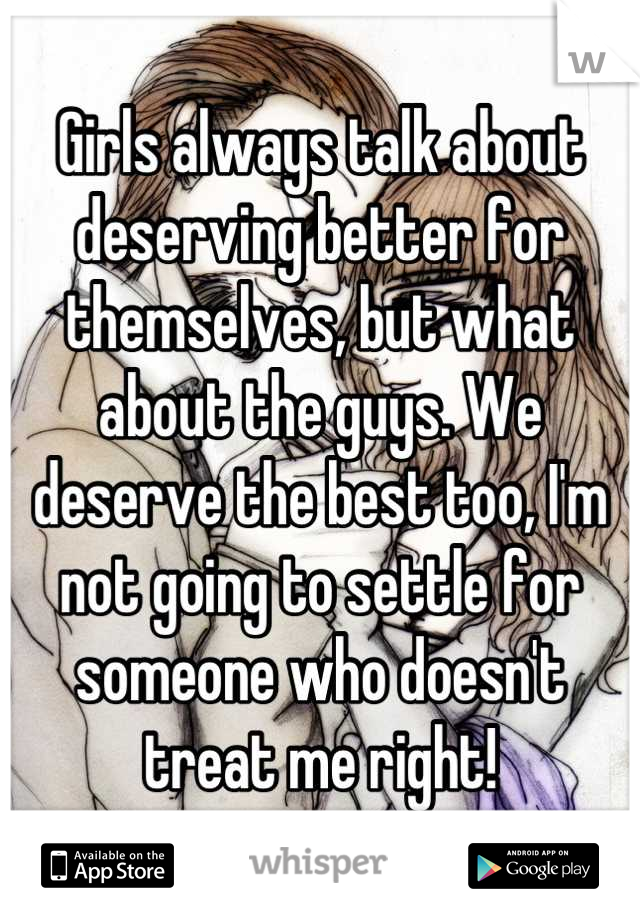 Girls always talk about deserving better for themselves, but what about the guys. We deserve the best too, I'm not going to settle for someone who doesn't treat me right!