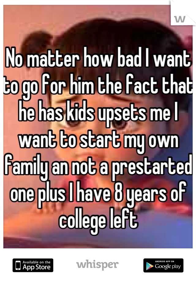No matter how bad I want to go for him the fact that he has kids upsets me I want to start my own family an not a prestarted one plus I have 8 years of college left