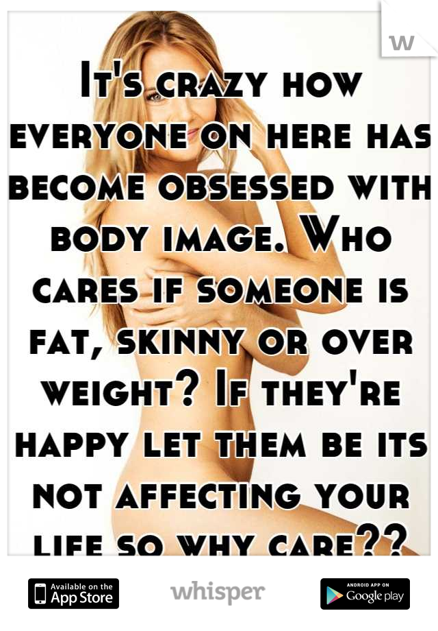 It's crazy how everyone on here has become obsessed with body image. Who cares if someone is fat, skinny or over weight? If they're happy let them be its not affecting your life so why care??