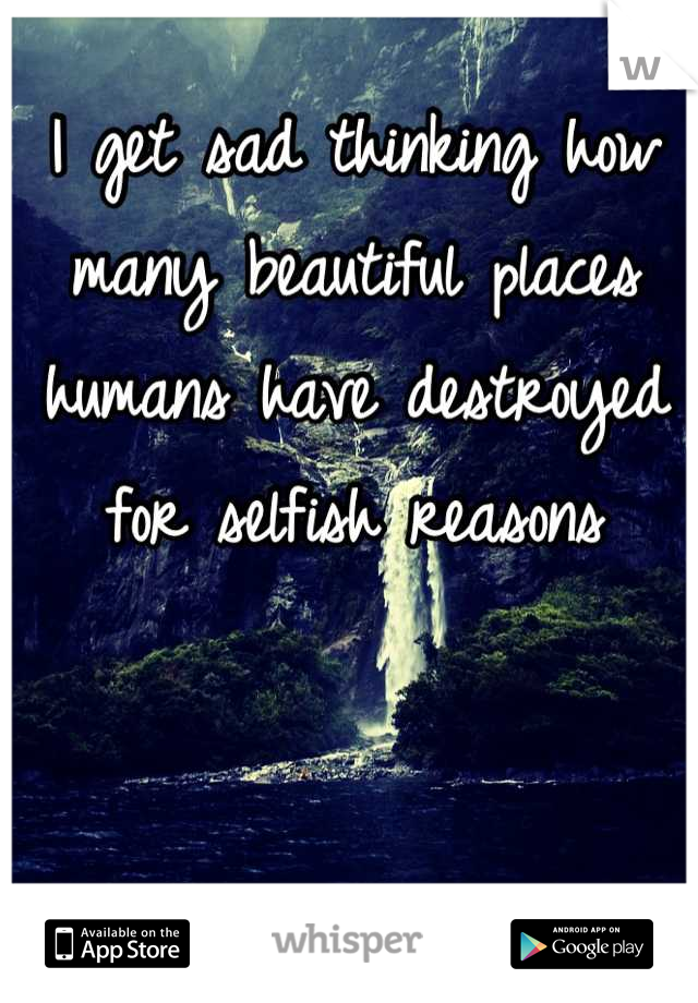 I get sad thinking how many beautiful places humans have destroyed for selfish reasons