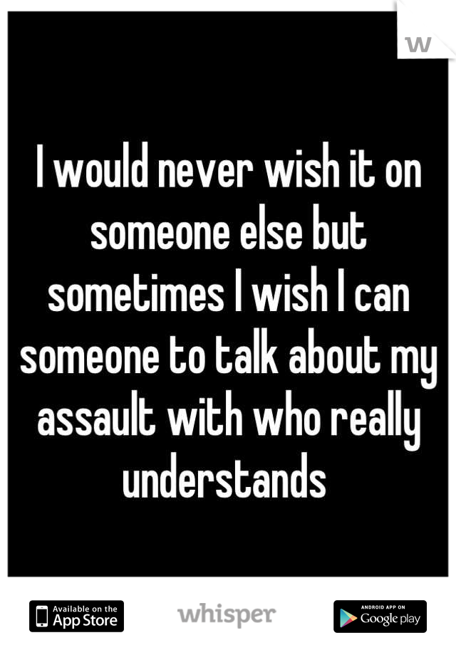 I would never wish it on someone else but sometimes I wish I can someone to talk about my assault with who really understands 