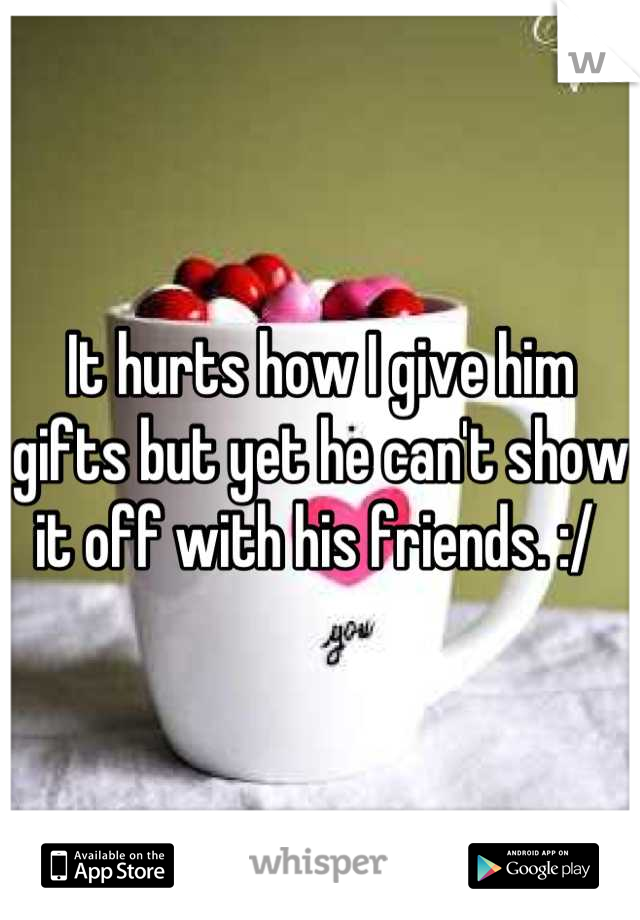 It hurts how I give him gifts but yet he can't show it off with his friends. :/ 