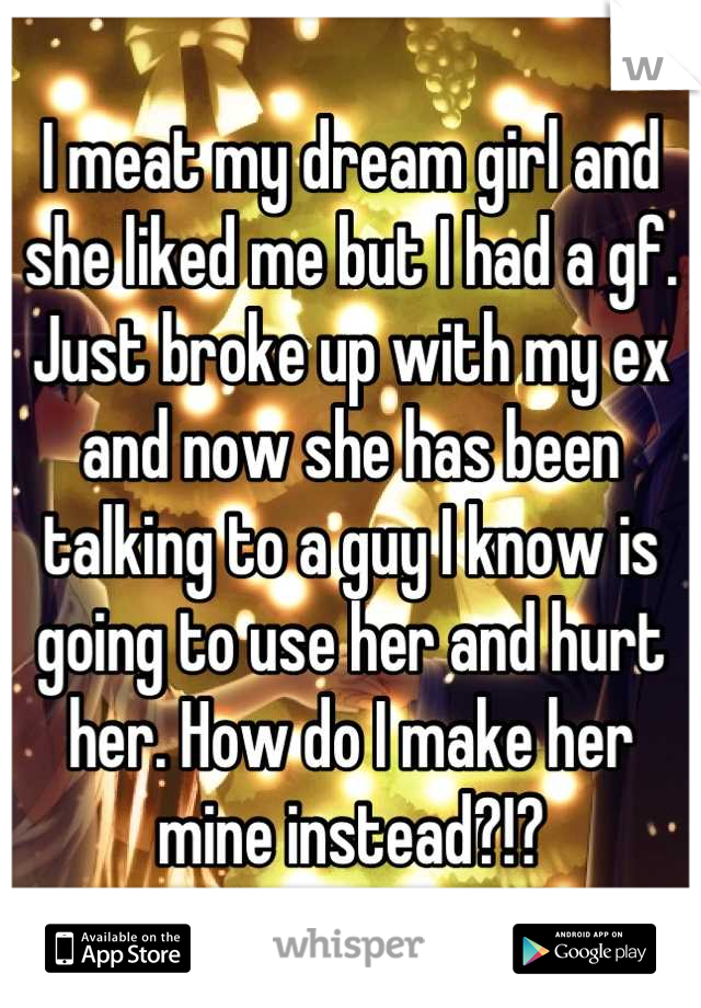 I meat my dream girl and she liked me but I had a gf. Just broke up with my ex and now she has been talking to a guy I know is going to use her and hurt her. How do I make her mine instead?!?