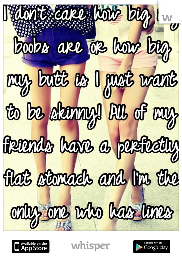 I don't care how big my boobs are or how big my butt is I just want to be skinny! All of my friends have a perfectly flat stomach and I'm the only one who has lines where your fat rolls.