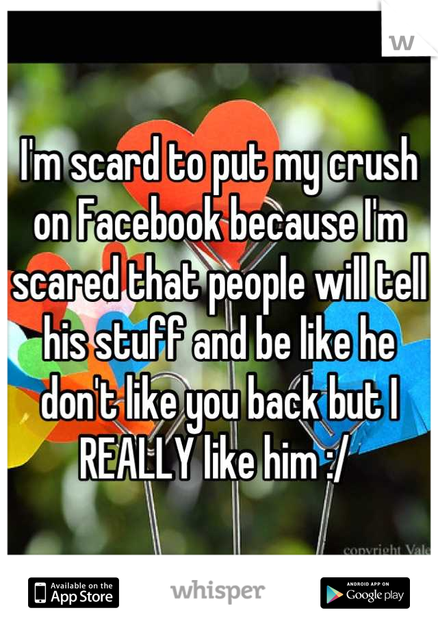 I'm scard to put my crush on Facebook because I'm scared that people will tell his stuff and be like he don't like you back but I REALLY like him :/ 