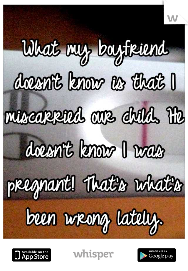 What my boyfriend doesn't know is that I miscarried our child. He doesn't know I was pregnant! That's what's been wrong lately.