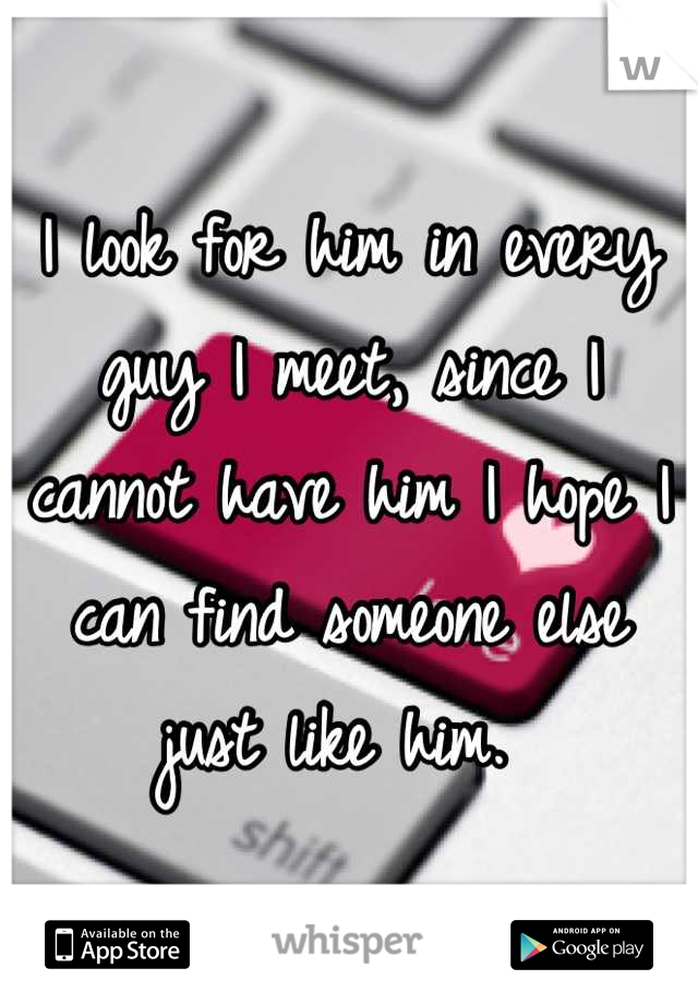 I look for him in every guy I meet, since I cannot have him I hope I can find someone else just like him. 