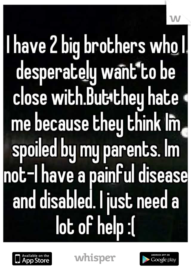 I have 2 big brothers who I desperately want to be close with.But they hate me because they think Im spoiled by my parents. Im not-I have a painful disease and disabled. I just need a lot of help :(