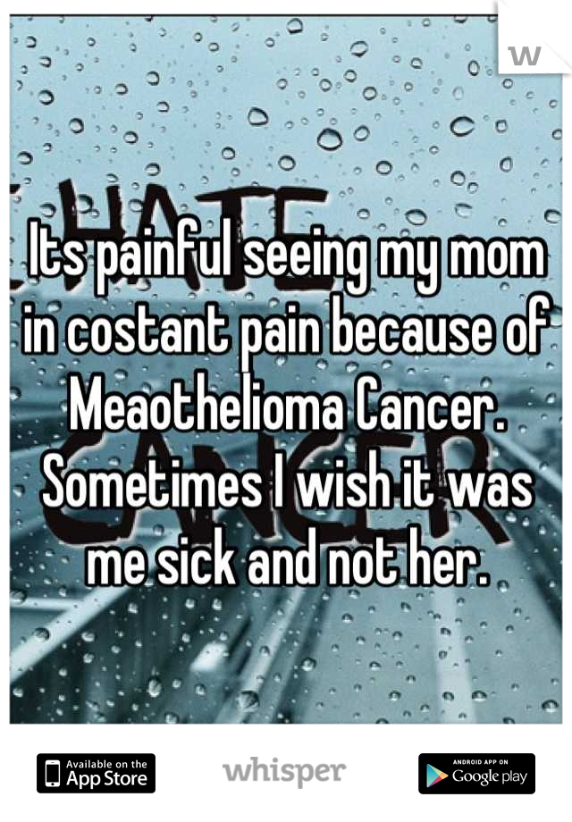 Its painful seeing my mom in costant pain because of Meaothelioma Cancer. Sometimes I wish it was me sick and not her.