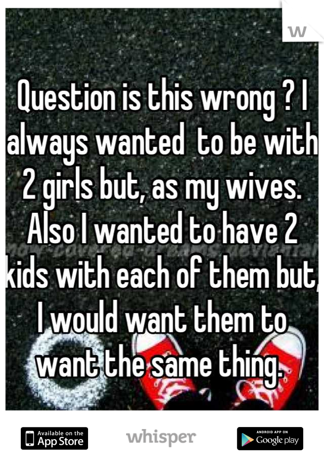 Question is this wrong ? I always wanted  to be with 2 girls but, as my wives. Also I wanted to have 2 kids with each of them but, I would want them to want the same thing. 