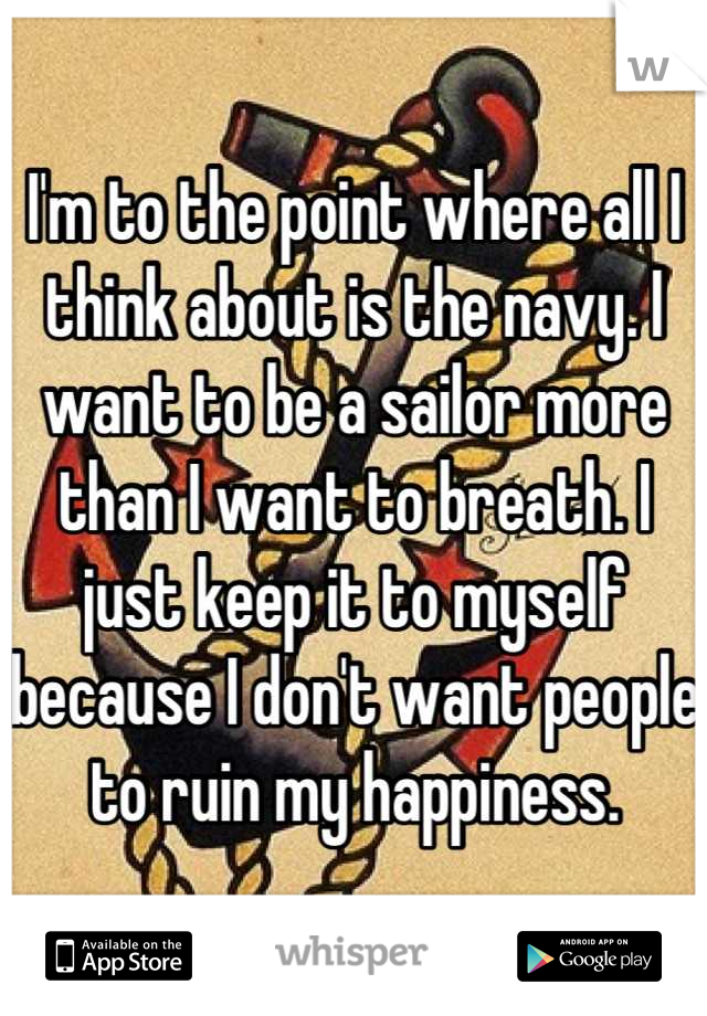 I'm to the point where all I think about is the navy. I want to be a sailor more than I want to breath. I just keep it to myself because I don't want people to ruin my happiness.