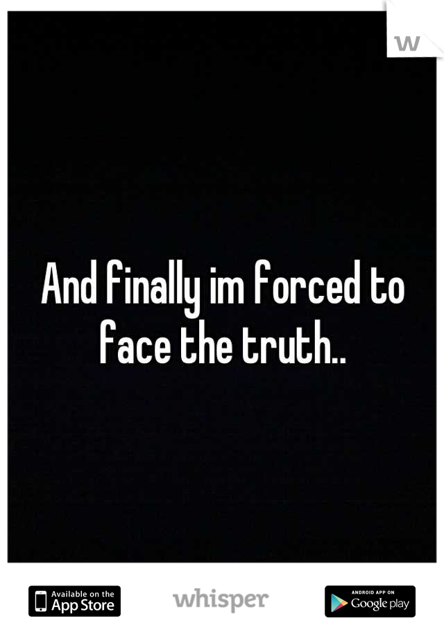 And finally im forced to face the truth..