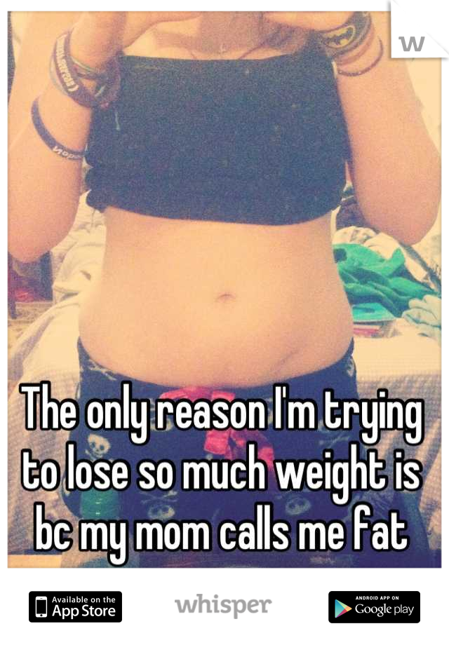 The only reason I'm trying to lose so much weight is bc my mom calls me fat