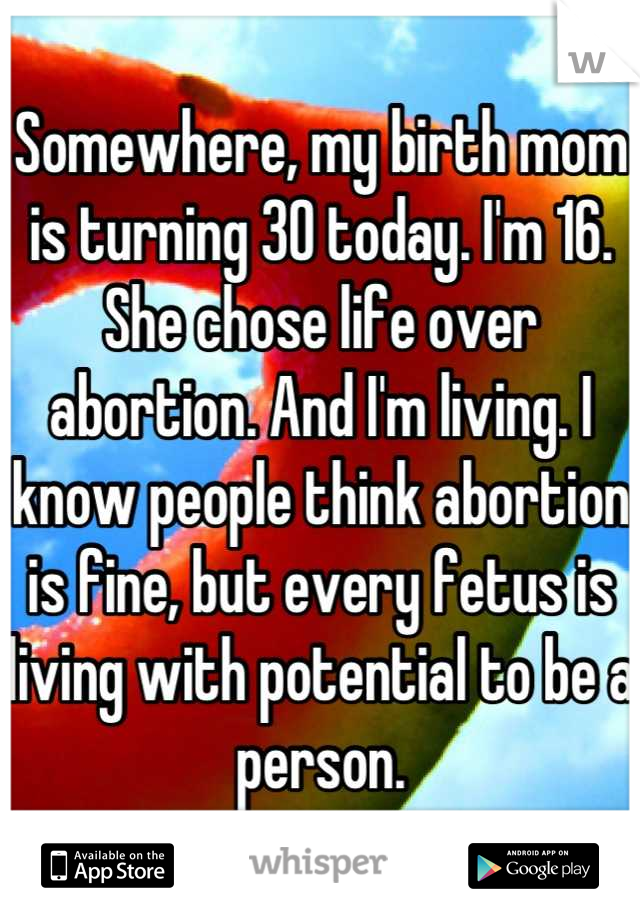 Somewhere, my birth mom is turning 30 today. I'm 16. She chose life over abortion. And I'm living. I know people think abortion is fine, but every fetus is living with potential to be a person.