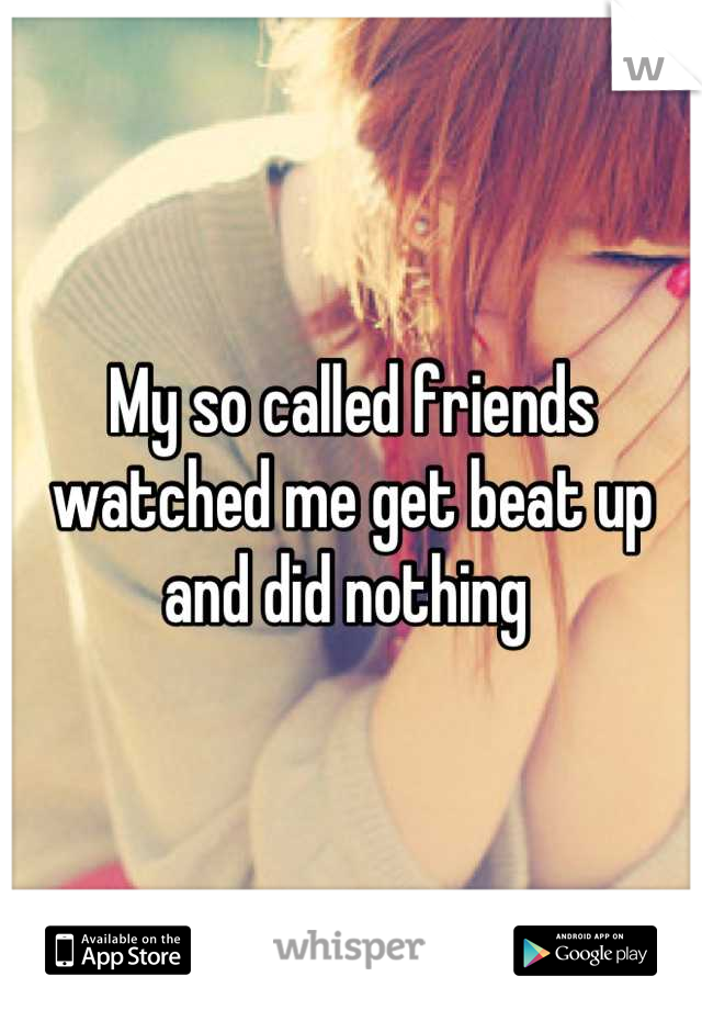 My so called friends watched me get beat up and did nothing 