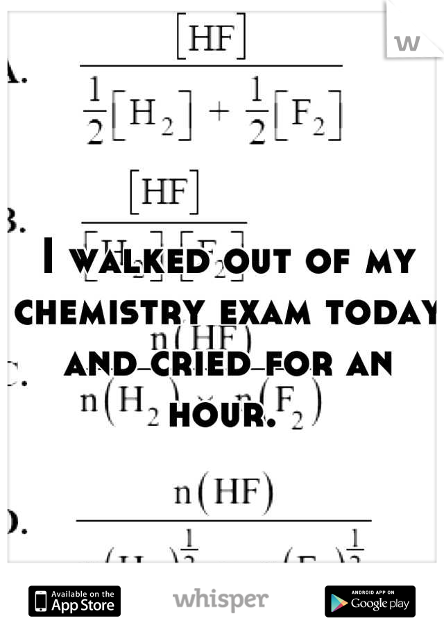 I walked out of my chemistry exam today and cried for an hour. 