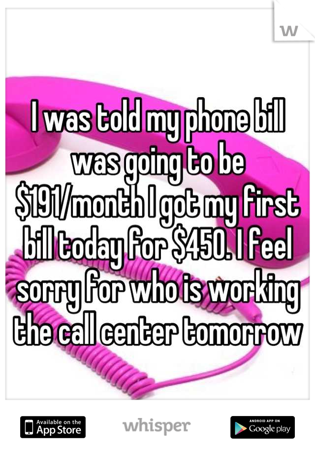 I was told my phone bill was going to be $191/month I got my first bill today for $450. I feel sorry for who is working the call center tomorrow