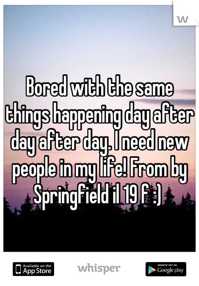 Bored with the same things happening day after day after day. I need new people in my life! From by Springfield il 19 f :) 