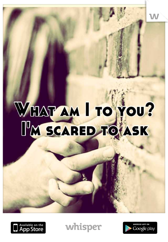 What am I to you? 
I'm scared to ask