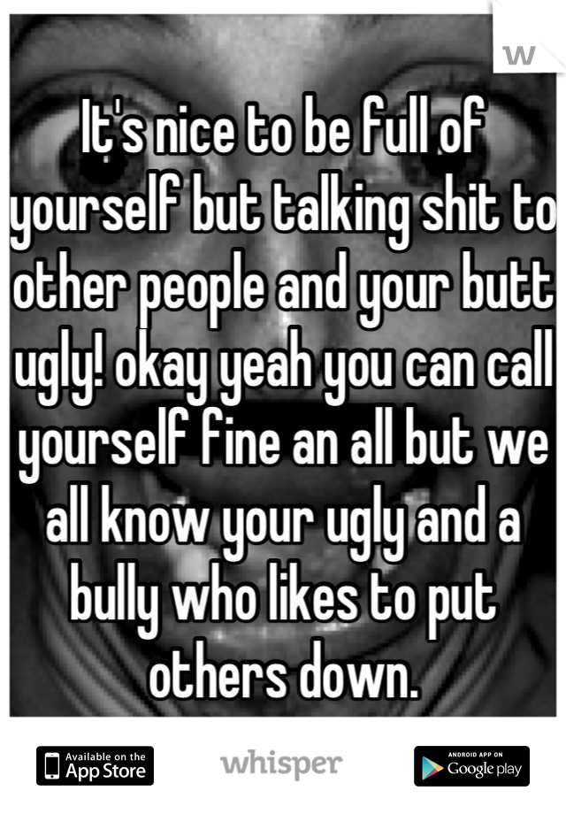 It's nice to be full of yourself but talking shit to other people and your butt ugly! okay yeah you can call yourself fine an all but we all know your ugly and a bully who likes to put others down.