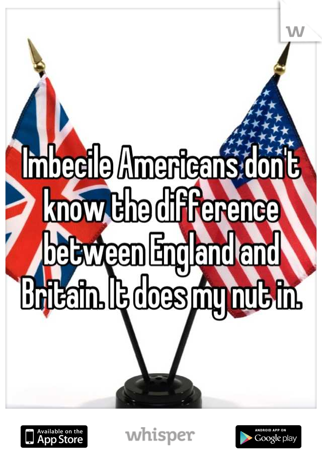 Imbecile Americans don't know the difference between England and Britain. It does my nut in.