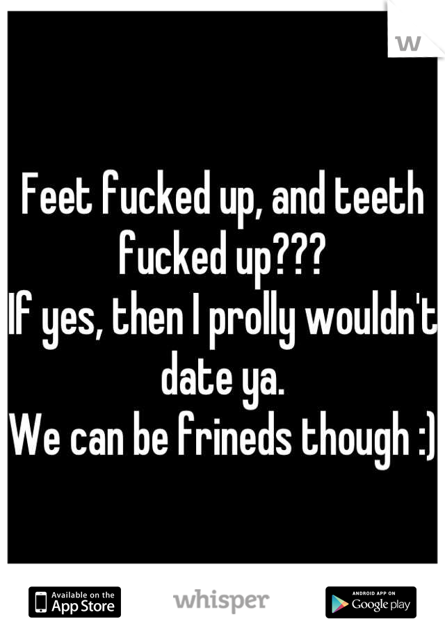 Feet fucked up, and teeth fucked up??? 
If yes, then I prolly wouldn't date ya.
We can be frineds though :)