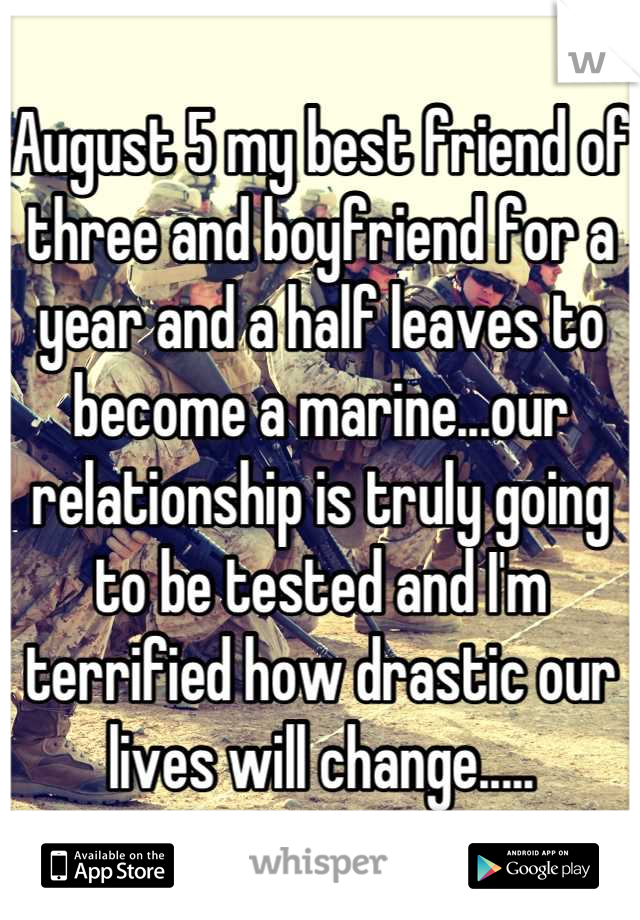 August 5 my best friend of three and boyfriend for a year and a half leaves to become a marine...our relationship is truly going to be tested and I'm terrified how drastic our lives will change.....