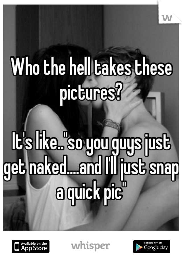 Who the hell takes these pictures? 

It's like.."so you guys just get naked....and I'll just snap a quick pic"