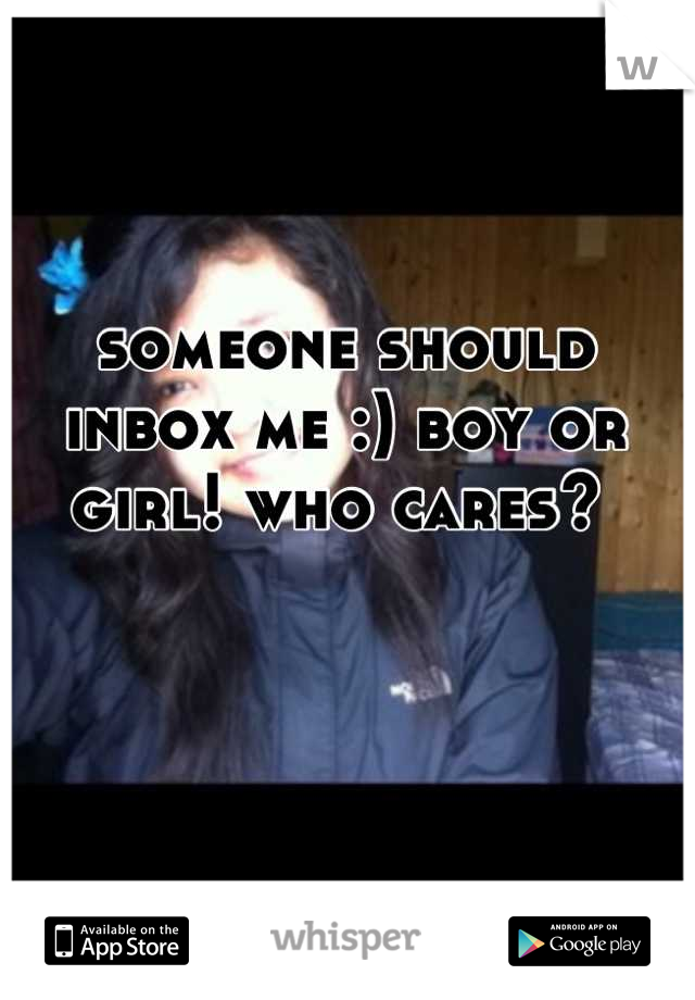 someone should inbox me :) boy or girl! who cares? 