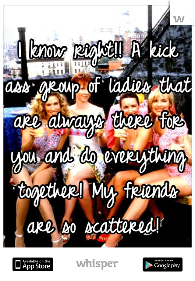 I know right!! A kick ass group of ladies that are always there for you and do everything together! My friends are so scattered! 