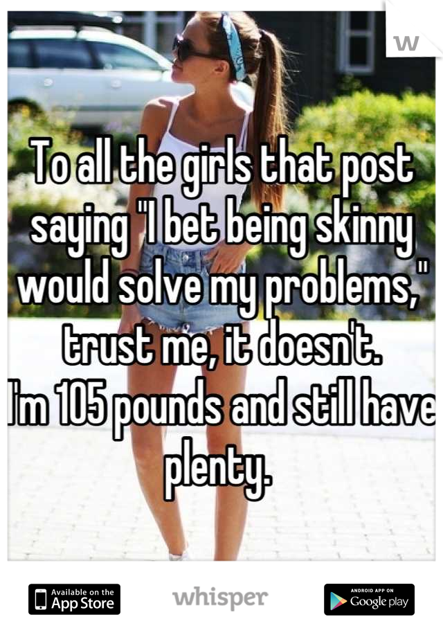 To all the girls that post saying "I bet being skinny would solve my problems," trust me, it doesn't. 
I'm 105 pounds and still have plenty. 