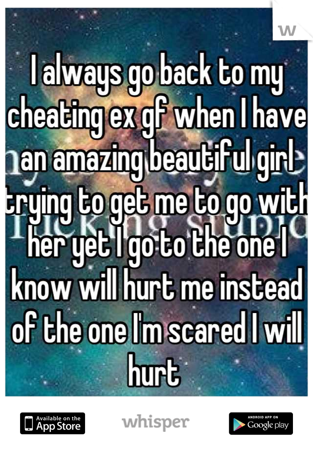I always go back to my cheating ex gf when I have an amazing beautiful girl trying to get me to go with her yet I go to the one I know will hurt me instead of the one I'm scared I will hurt 