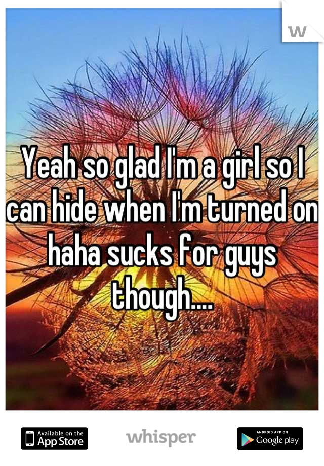 Yeah so glad I'm a girl so I can hide when I'm turned on haha sucks for guys though....