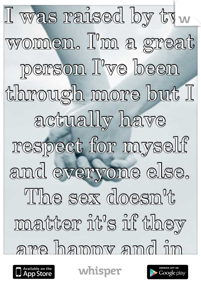 I was raised by two women. I'm a great person I've been through more but I actually have respect for myself and everyone else. The sex doesn't matter it's if they are happy and in love. 💚💙💜❤💓💘💞💖