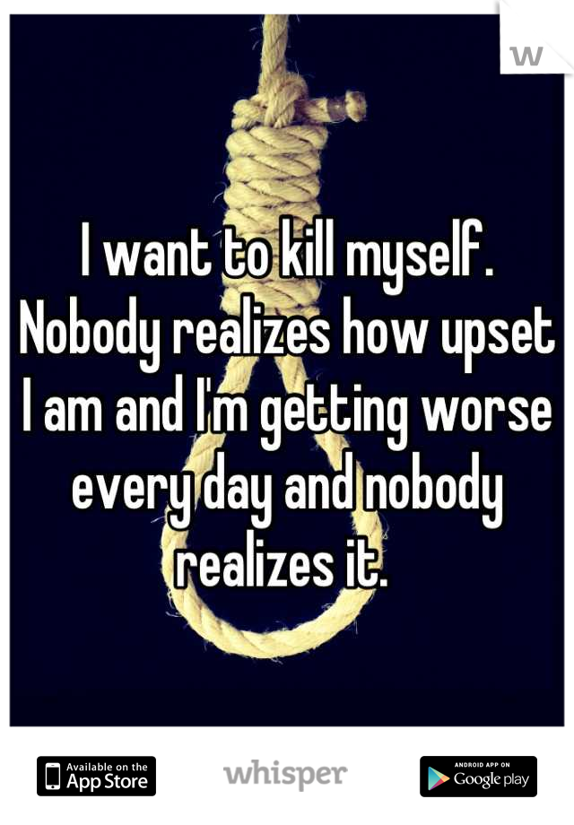 I want to kill myself. Nobody realizes how upset I am and I'm getting worse every day and nobody realizes it. 