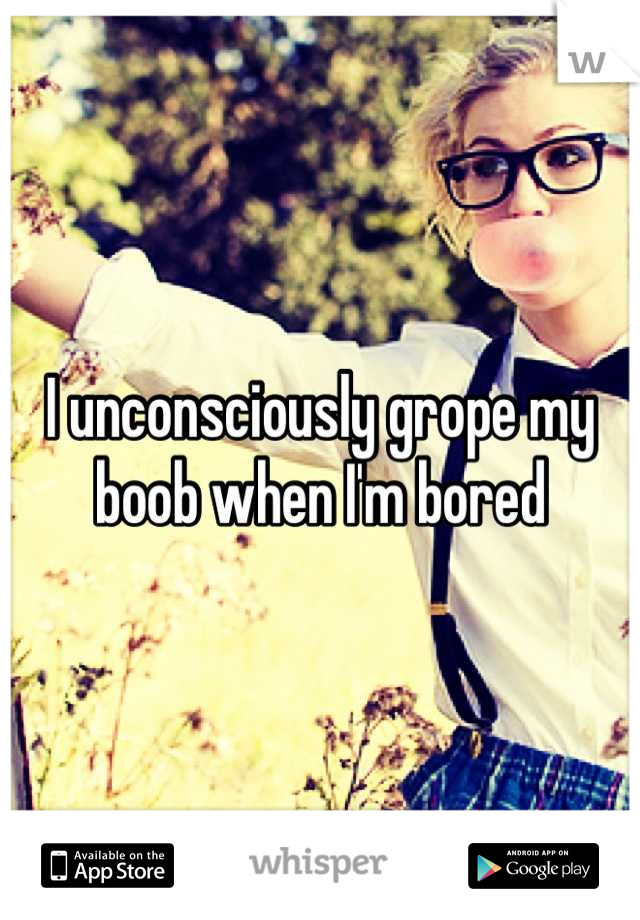I unconsciously grope my boob when I'm bored