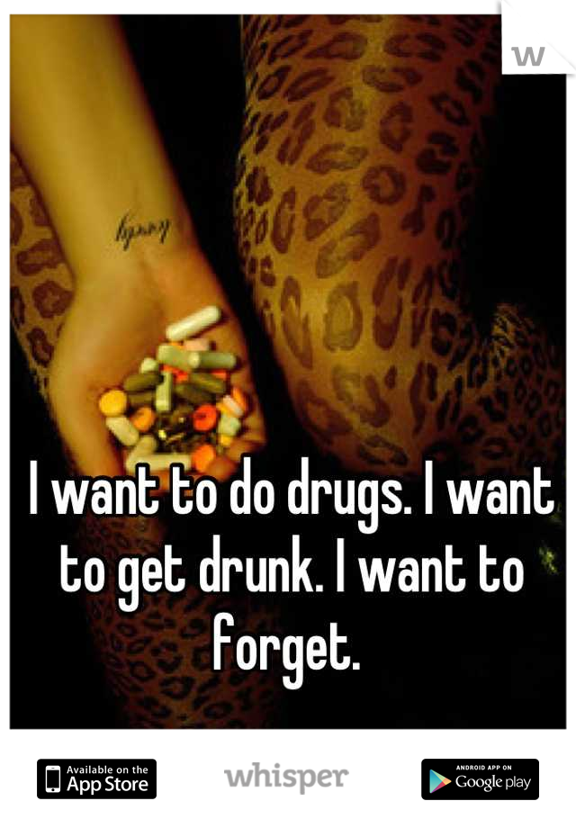 I want to do drugs. I want to get drunk. I want to forget. 