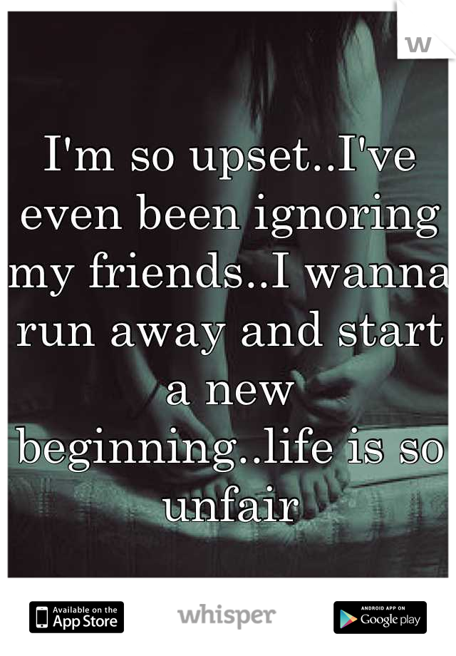 I'm so upset..I've even been ignoring my friends..I wanna run away and start a new beginning..life is so unfair
