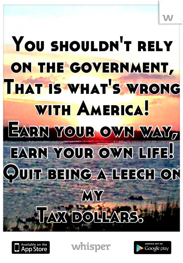 You shouldn't rely on the government,
That is what's wrong with America!
Earn your own way, earn your own life!
Quit being a leech on my
Tax dollars. 