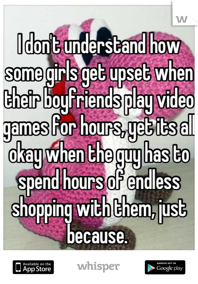 I don't understand how some girls get upset when their boyfriends play video games for hours, yet its all okay when the guy has to spend hours of endless shopping with them, just because. 