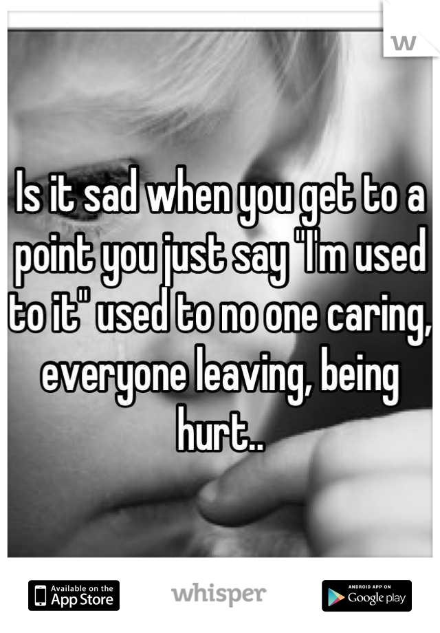 Is it sad when you get to a point you just say "I'm used to it" used to no one caring, everyone leaving, being hurt..