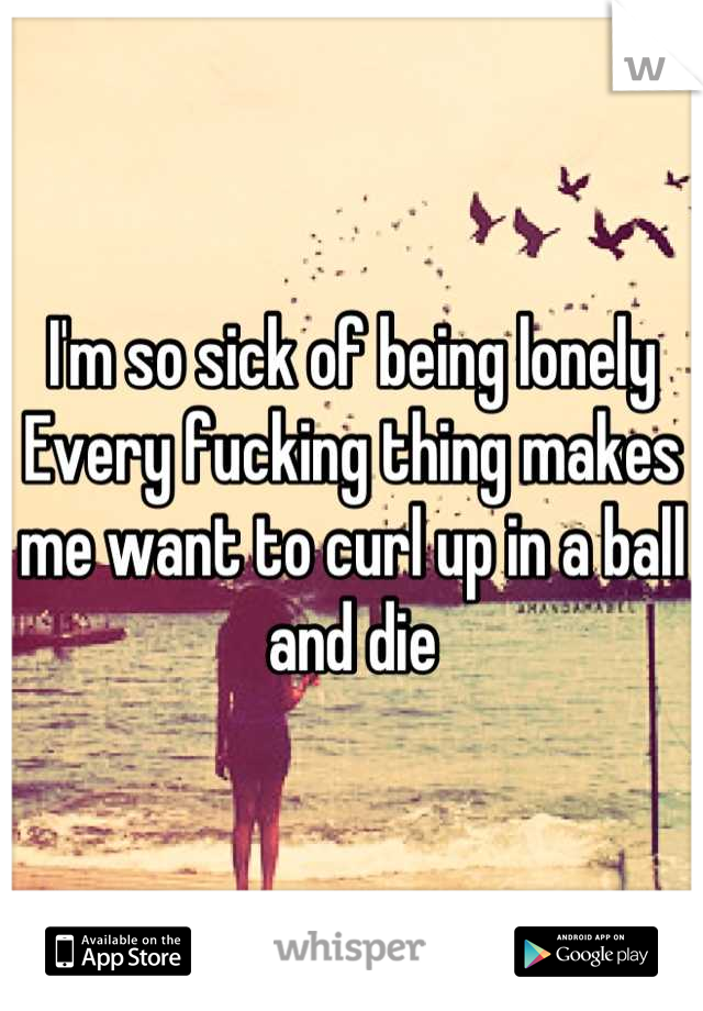 I'm so sick of being lonely
Every fucking thing makes me want to curl up in a ball and die