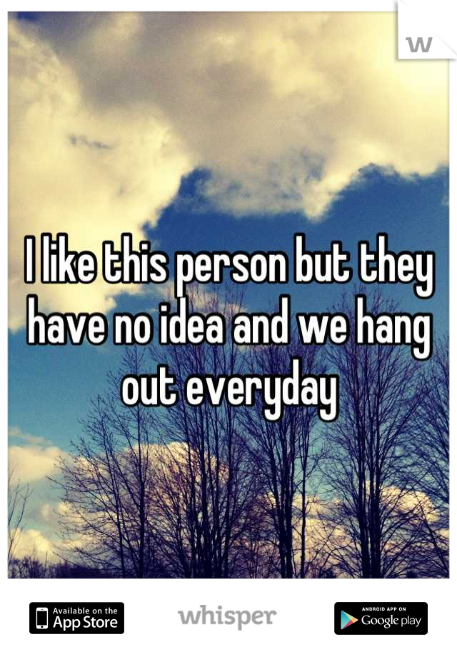 I like this person but they have no idea and we hang out everyday