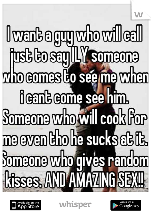 I want a guy who will call just to say ILY someone who comes to see me when i cant come see him. Someone who will cook for me even tho he sucks at it. Someone who gives random kisses. AND AMAZING SEX!!