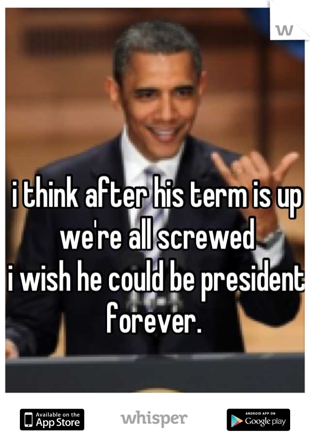 i think after his term is up we're all screwed
i wish he could be president forever. 