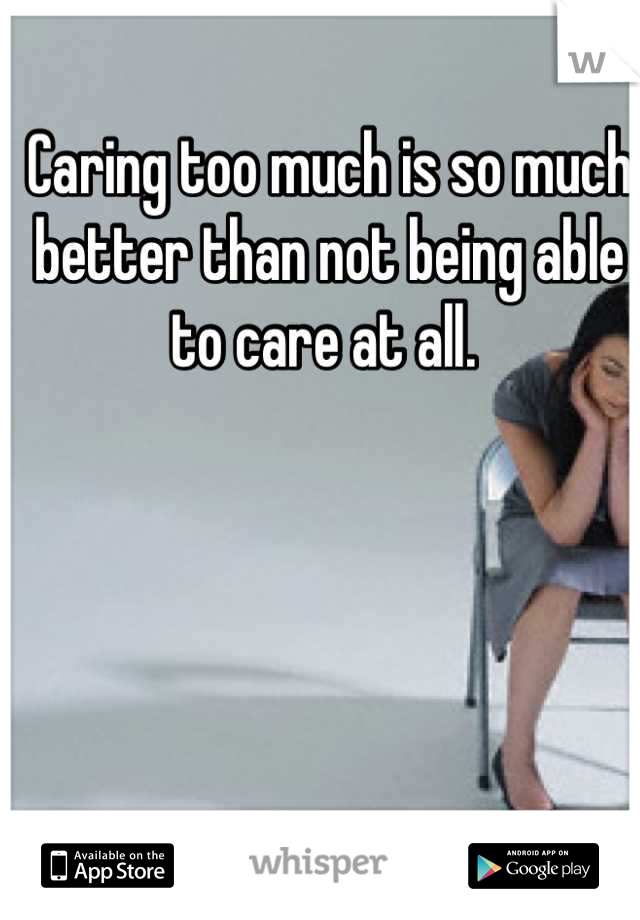 Caring too much is so much better than not being able to care at all. 
