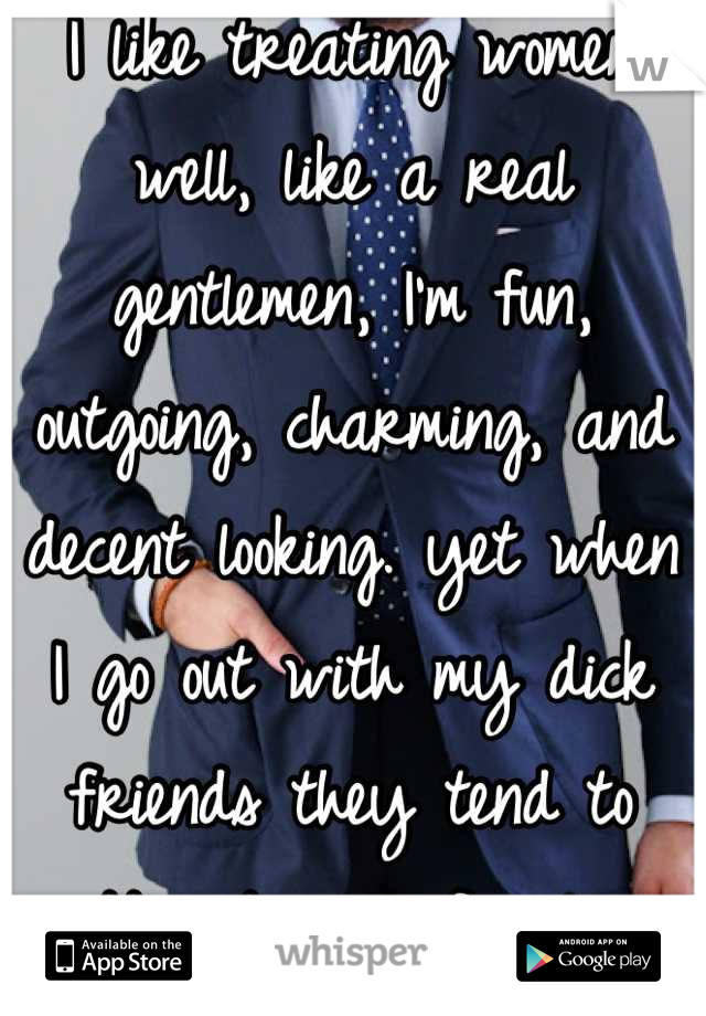 I like treating women well, like a real gentlemen, I'm fun, outgoing, charming, and decent looking. yet when I go out with my dick friends they tend to attract more females. Why is this ladies?