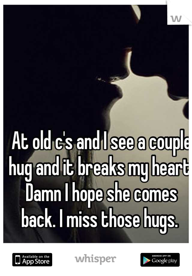 At old c's and I see a couple hug and it breaks my heart. Damn I hope she comes back. I miss those hugs. 