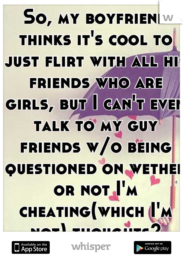 So, my boyfriend thinks it's cool to just flirt with all his friends who are girls, but I can't even talk to my guy friends w/o being questioned on wether or not I'm cheating(which I'm not) thoughts?