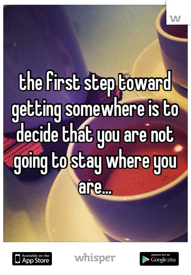 the first step toward getting somewhere is to decide that you are not going to stay where you are...
